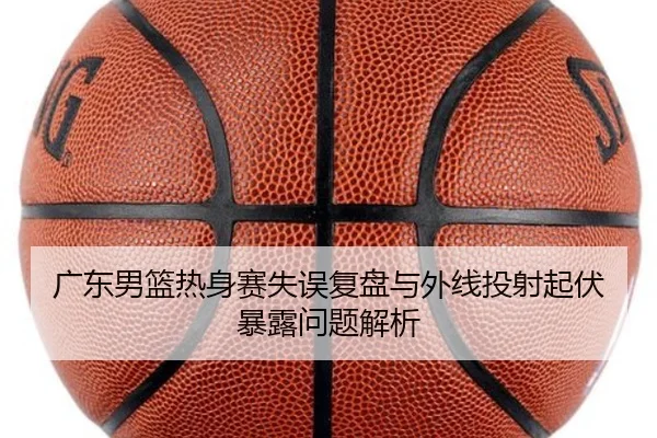 广东男篮热身赛失误复盘与外线投射起伏暴露问题解析